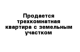 Продается трехкомнатная квартира с земельным участком